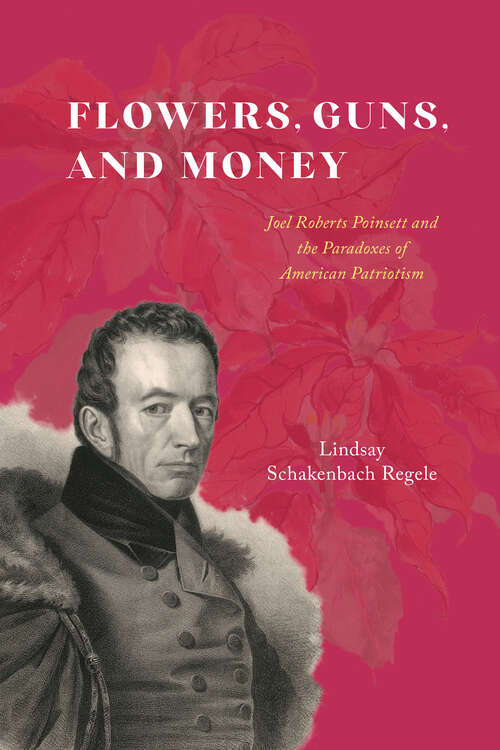 Book cover of Flowers, Guns, and Money: Joel Roberts Poinsett and the Paradoxes of American Patriotism (American Beginnings, 1500-1900 Ser.)