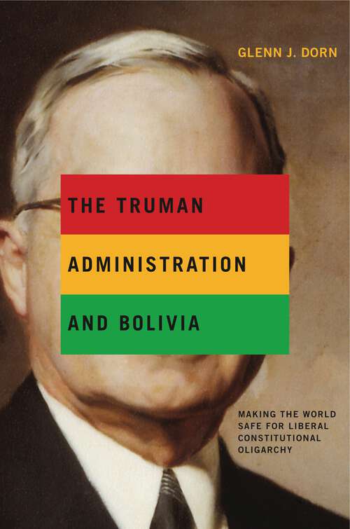 Book cover of The Truman Administration and Bolivia: Making the World Safe for Liberal Constitutional Oligarchy