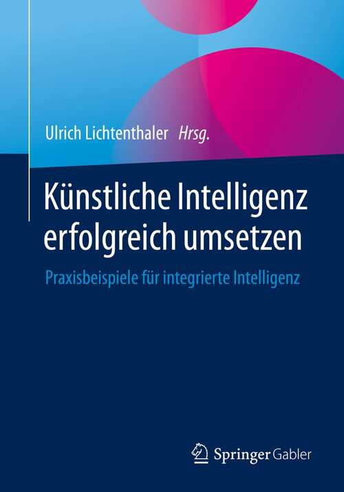 Book cover of Künstliche Intelligenz erfolgreich umsetzen: Praxisbeispiele für integrierte Intelligenz (1. Aufl. 2021)