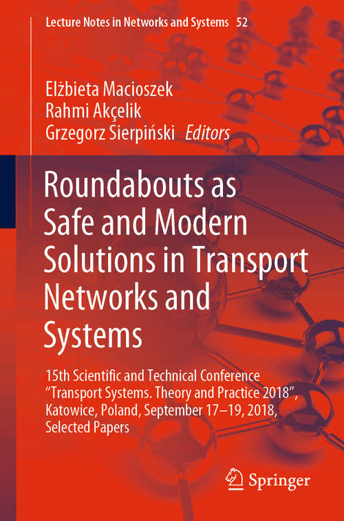 Book cover of Roundabouts as Safe and Modern Solutions in Transport Networks and Systems: 15th Scie15th Scientific And Technical Conference Transport Systems. Theory And Practice 2018 , Katowice, Poland, September 17-19, 2018, Selected Papersntific And Technical Conference Transport Systems. Theory And Practice 2018 Selected Papers (1st ed. 2019) (Lecture Notes in Networks and Systems #52)