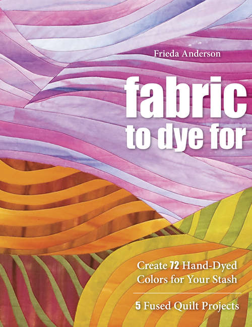 Book cover of Fabric to Dye For: Create 72 Hand-Dyed Colors for Your Stash