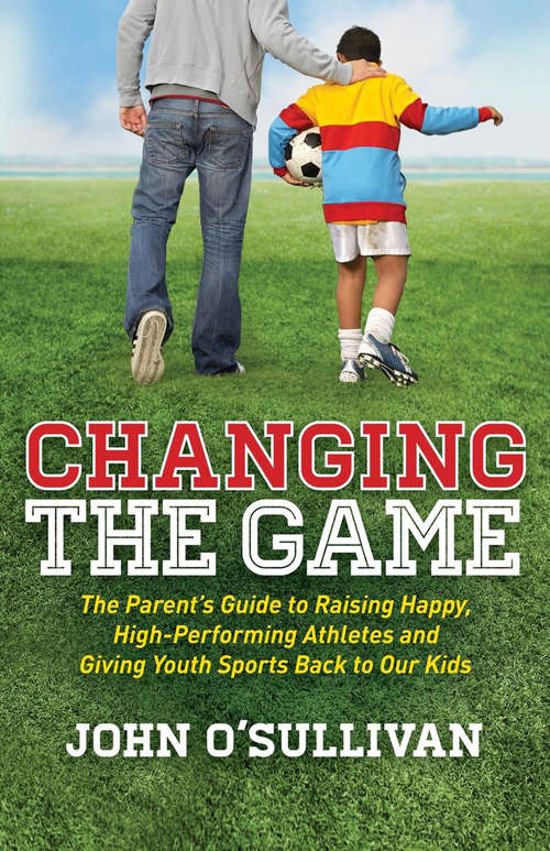 Book cover of Changing the Game: The Parent's Guide to Raising Happy, High-Performing Athletes and Giving Youth Sports Back to Our Kids