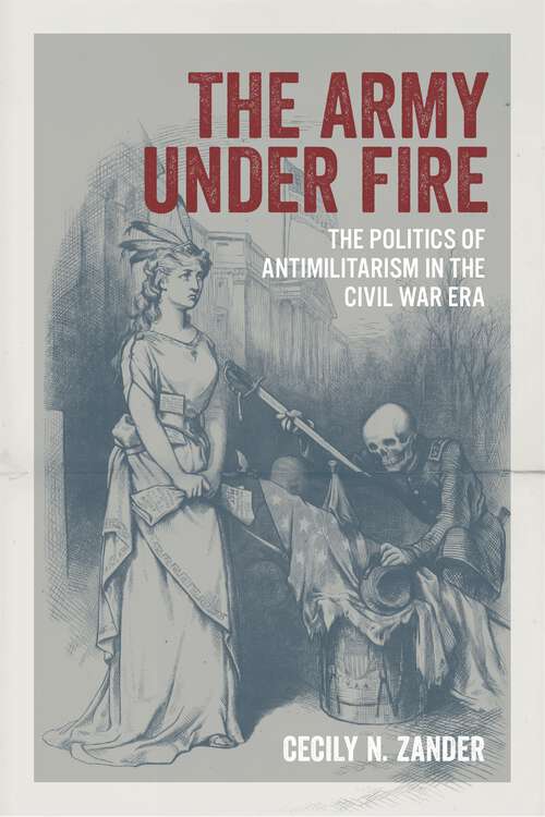 Book cover of The Army under Fire: The Politics of Antimilitarism in the Civil War Era (Conflicting Worlds: New Dimensions of the American Civil War)