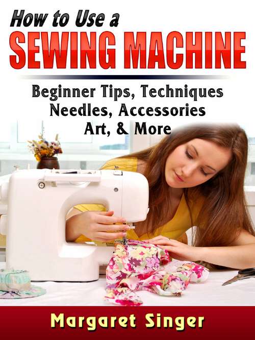 Book cover of How to Use a Sewing Machine: Tips for beginners, techniques, needles, accessories, art, and more