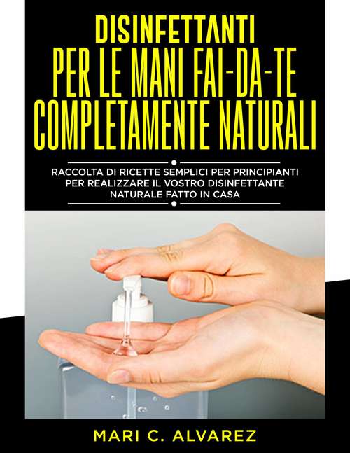 Book cover of Disinfettanti per le mani fai da te completamente naturali: Guida di semplici formulazioni per principianti, per farvi un disinfettante naturale fatto in casa