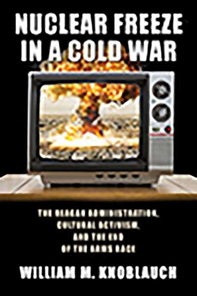 Book cover of Nuclear Freeze in a Cold War: The Reagan Administration, Cultural Activism, and the End of the Arms Race
