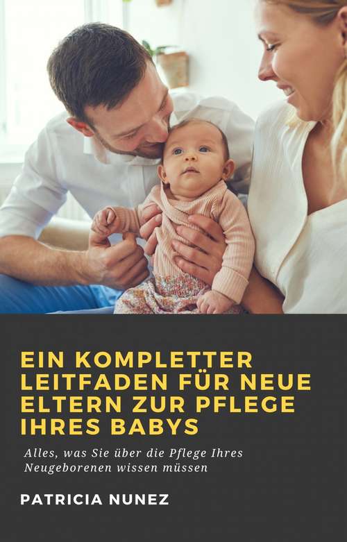 Book cover of Ein kompletter Leitfaden für neue Eltern zur Pflege ihres Babys: Alles, was Sie über die Pflege Ihres Neugeborenen wissen müssen