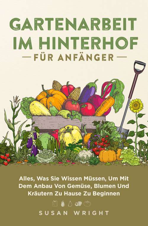 Book cover of Gartenarbeit im Hinterhof für Anfänger: Alles, Was Sie Wissen Müssen, Um Mit Dem Anbau Von Gemüse, Blumen Und Kräutern Zu Hause Zu Beginnen