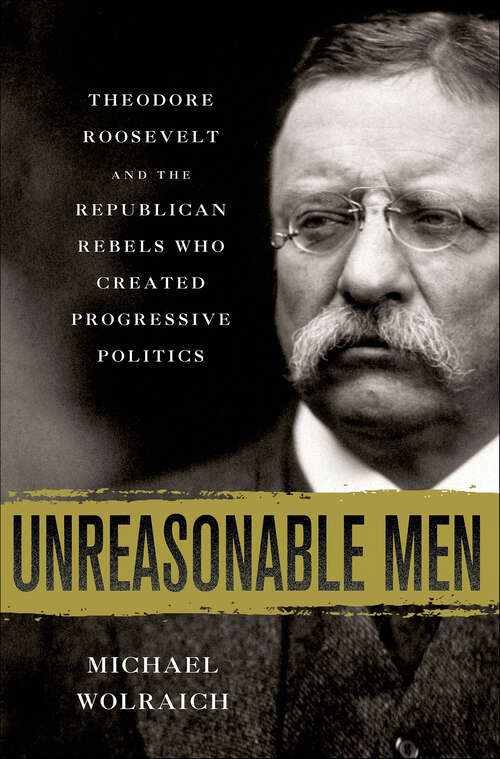 Book cover of Unreasonable Men: Theodore Roosevelt and the Republican Rebels Who Created Progressive Politics